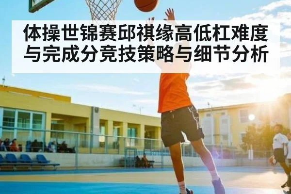 体操世锦赛邱祺缘高低杠难度与完成分竞技策略与细节分析 | c7c7.vip，c7c7.app