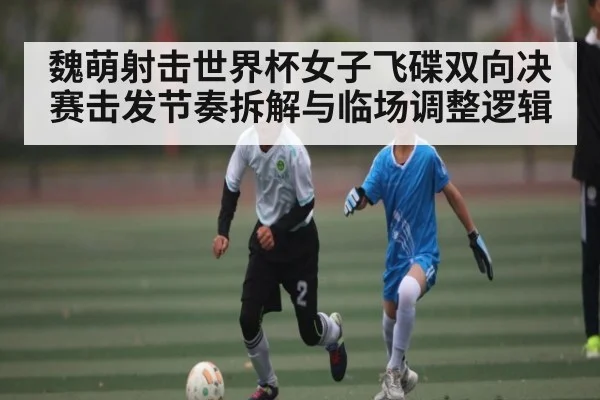 魏萌射击世界杯女子飞碟双向决赛击发节奏拆解与临场调整逻辑 | c7c7.vip，c7c7.app